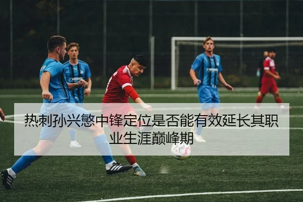 热刺孙兴慜中锋定位是否能有效延长其职业生涯巅峰期
