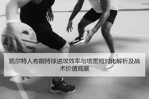 凯尔特人布朗持球进攻效率与塔图姆对比解析及战术价值观察