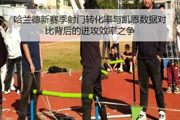 哈兰德新赛季射门转化率与凯恩数据对比背后的进攻效率之争