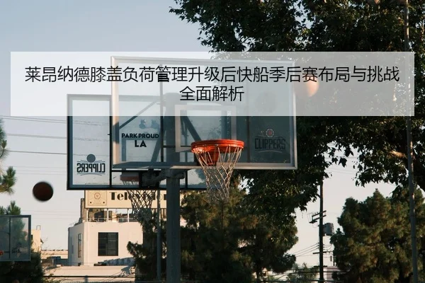 莱昂纳德膝盖负荷管理升级后快船季后赛布局与挑战全面解析