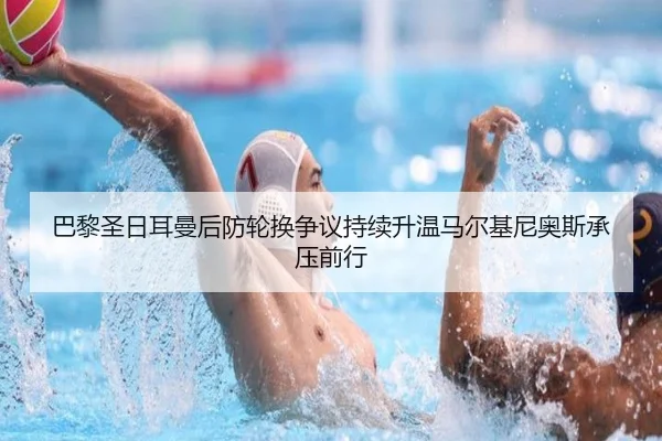 巴黎圣日耳曼后防轮换争议持续升温马尔基尼奥斯承压前行